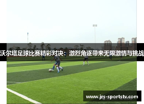 沃尔塔足球比赛精彩对决：激烈角逐带来无限激情与挑战